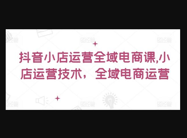 抖音小店运营全域电商课，​小店运营技术，全域电商运营 - 狗凯之家免费源码网